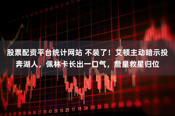 股票配资平台统计网站 不装了！艾顿主动暗示投奔湖人，佩林卡长出一口气，詹皇救星归位