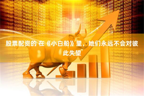 股票配资的 在《小白船》里，她们永远不会对彼此失望