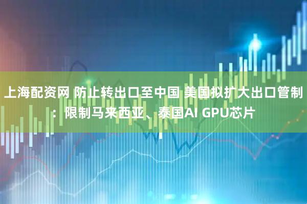 上海配资网 防止转出口至中国 美国拟扩大出口管制：限制马来西亚、泰国AI GPU芯片