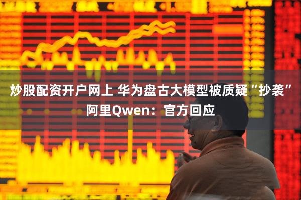 炒股配资开户网上 华为盘古大模型被质疑“抄袭”阿里Qwen：官方回应