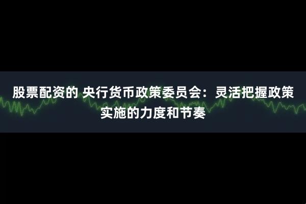 股票配资的 央行货币政策委员会：灵活把握政策实施的力度和节奏
