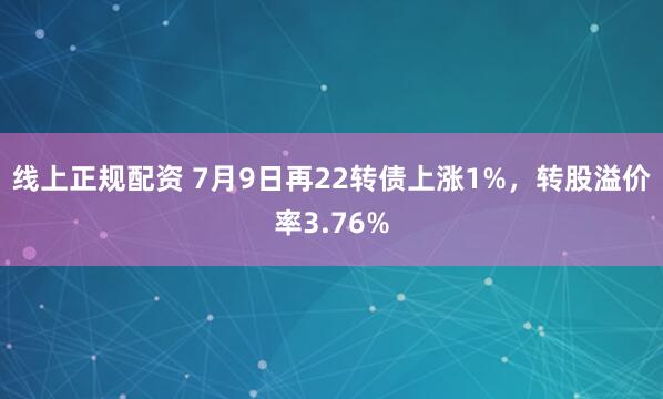 线上正规配资 7月9日再22转债上涨1%，转股溢价率3.76%