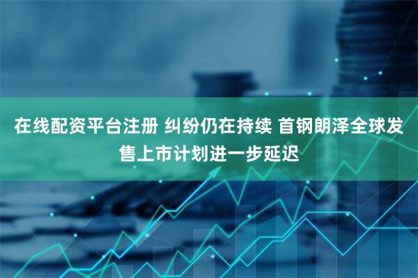 在线配资平台注册 纠纷仍在持续 首钢朗泽全球发售上市计划进一步延迟