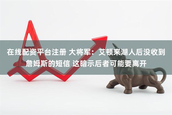 在线配资平台注册 大将军：艾顿来湖人后没收到詹姆斯的短信 这暗示后者可能要离开