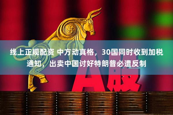 线上正规配资 中方动真格，30国同时收到加税通知，出卖中国讨好特朗普必遭反制