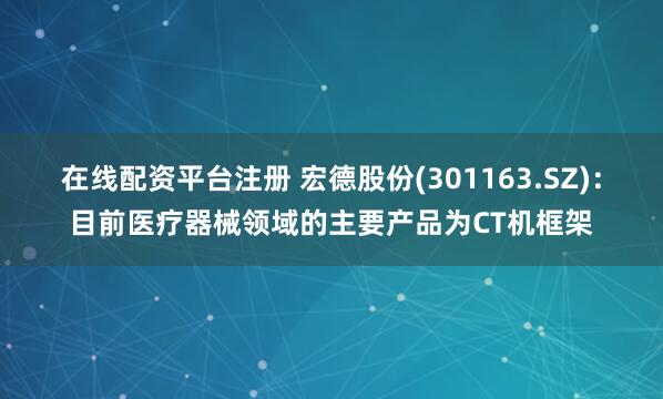 在线配资平台注册 宏德股份(301163.SZ)：目前医疗器械领域的主要产品为CT机框架