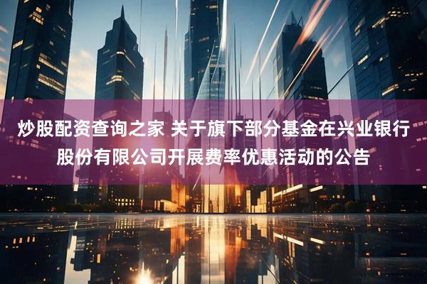 炒股配资查询之家 关于旗下部分基金在兴业银行股份有限公司开展费率优惠活动的公告
