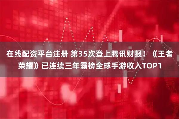 在线配资平台注册 第35次登上腾讯财报！《王者荣耀》已连续三年霸榜全球手游收入TOP1