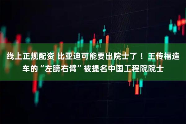 线上正规配资 比亚迪可能要出院士了 ！王传福造车的“左膀右臂”被提名中国工程院院士