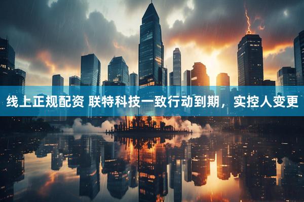 线上正规配资 联特科技一致行动到期，实控人变更