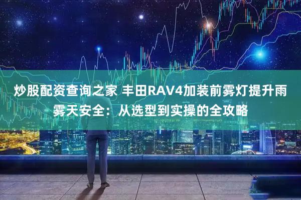炒股配资查询之家 丰田RAV4加装前雾灯提升雨雾天安全：从选型到实操的全攻略