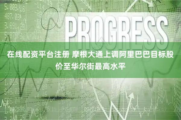 在线配资平台注册 摩根大通上调阿里巴巴目标股价至华尔街最高水平