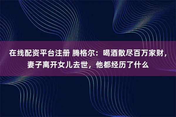 在线配资平台注册 腾格尔：喝酒散尽百万家财，妻子离开女儿去世，他都经历了什么