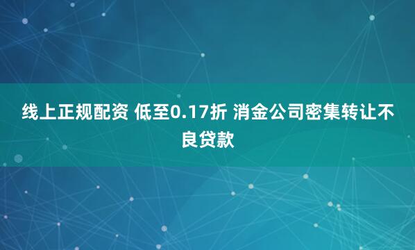 线上正规配资 低至0.17折 消金公司密集转让不良贷款
