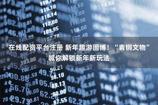 在线配资平台注册 新年趣游固博！“青铜文物”喊你解锁新年新玩法