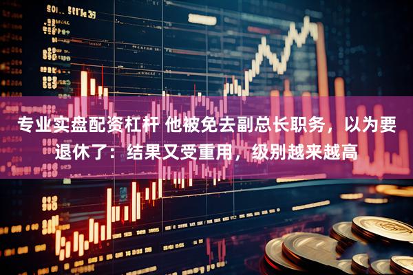 专业实盘配资杠杆 他被免去副总长职务，以为要退休了：结果又受重用，级别越来越高