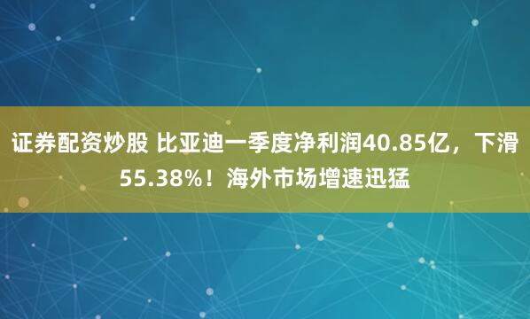 证券配资炒股 比亚迪一季度净利润40.85亿，下滑55.38%！海外市场增速迅猛