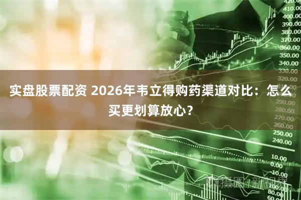 实盘股票配资 2026年韦立得购药渠道对比：怎么买更划算放心？