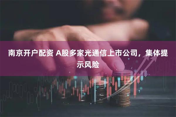 南京开户配资 A股多家光通信上市公司，集体提示风险